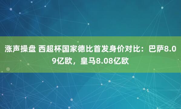 涨声操盘 西超杯国家德比首发身价对比：巴萨8.09亿欧，皇马8.08亿欧