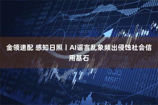 金领速配 感知日照丨AI谣言乱象频出侵蚀社会信用基石