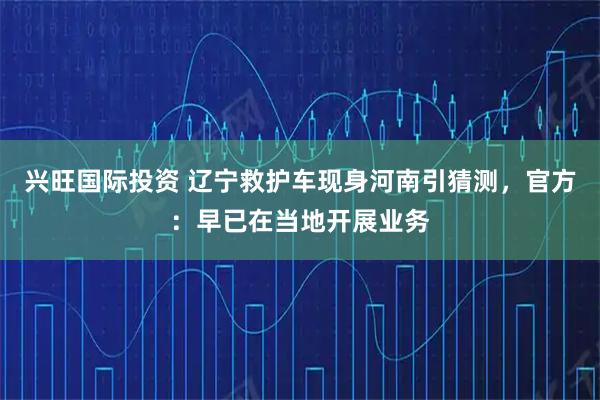 兴旺国际投资 辽宁救护车现身河南引猜测，官方：早已在当地开展业务