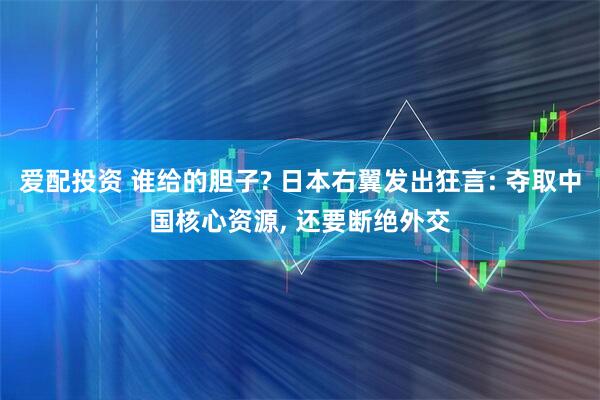 爱配投资 谁给的胆子? 日本右翼发出狂言: 夺取中国核心资源, 还要断绝外交