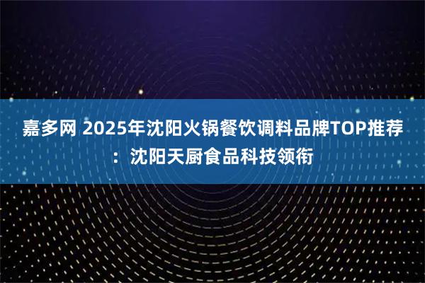 嘉多网 2025年沈阳火锅餐饮调料品牌TOP推荐：沈阳天厨食品科技领衔