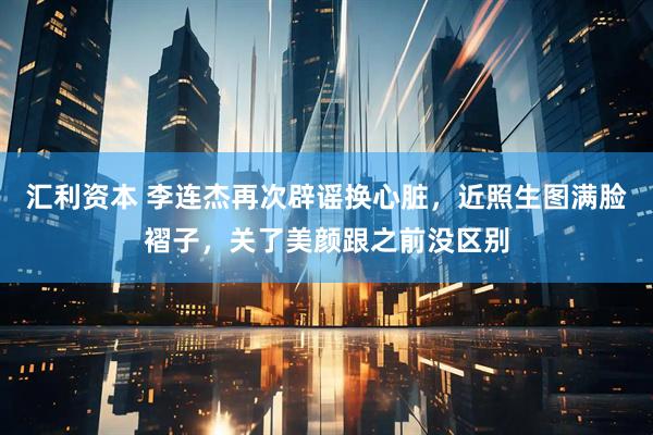 汇利资本 李连杰再次辟谣换心脏，近照生图满脸褶子，关了美颜跟之前没区别