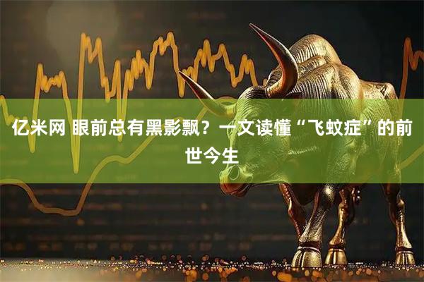 亿米网 眼前总有黑影飘？一文读懂“飞蚊症”的前世今生