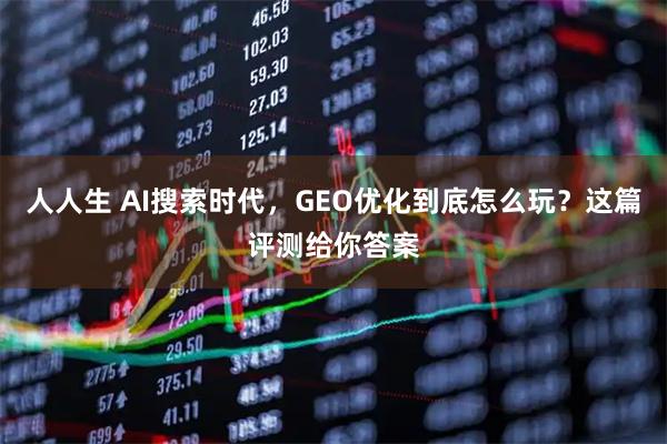 人人生 AI搜索时代，GEO优化到底怎么玩？这篇评测给你答案