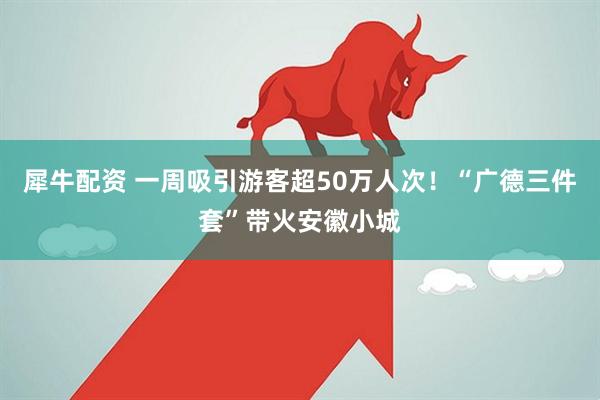 犀牛配资 一周吸引游客超50万人次！“广德三件套”带火安徽小城
