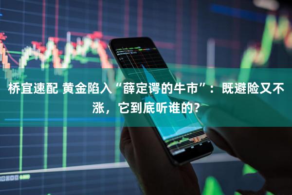 桥宜速配 黄金陷入“薛定谔的牛市”：既避险又不涨，它到底听谁的？