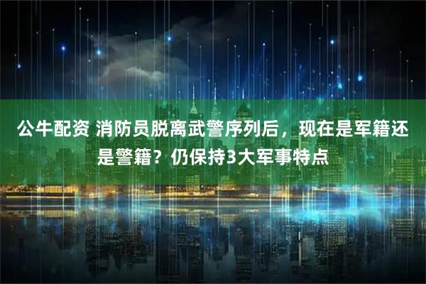 公牛配资 消防员脱离武警序列后，现在是军籍还是警籍？仍保持3大军事特点